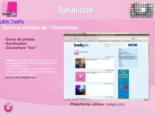 LIEN: TwitPic    B2 - Envoi de photos - Syndication - Couverture "live" Service photos de l'Optimistan Twitpic  is a website that allows users to easily post pictures to the Twitter microblogging and social media service.  Twitpic is often used by citizen journalists to upload and distribute pictures in near real-time as an event is taking place. source: www.wikipédia.com   Platerforme utilisé e: twitpic.com 