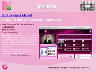 LIEN: Widgets Market - Vue d'ensemble des contenus  - Distribution - Syndication - Référencement  Portabilité des contenus de l'Optimistan Netvibes  offre à ses utilisateurs un site web constitué par des pages onglets. Ce site est, à toute fin pratique, un portail web qui donne accès à une multitude de services. Chaque service se présente comme un bloc. La page d'accueil de ce site se décompose en modules, représentés graphiquement par des blocs rectangulaires.  Grâce à l'utilisation d'AJAX, l'utilisateur peut intuitivement réorganiser sa page en déplaçant, supprimant ou ajoutant des blocs. source: www.wikipédia.com   Plateforme utilisée : widgetsmarket.com 