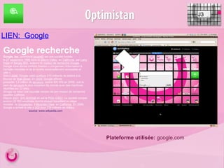 LIEN:  Google J3 Google recherche Google,  Inc .  (prononcé  [gugœl] ) est une société fondée le  27   septembre   1998  dans la  Silicon Valley , en  Californie , par  Larry Page  et  Sergey Brin , auteurs du  moteur de recherche  Google . Google s'est donné comme mission « d'organiser l'information à l'échelle mondiale et de la rendre universellement accessible et utile ». Début  2008 , Google valait quelque 210 milliards de dollars à la Bourse de  Wall Street . En  2009 , Google affirme posséder 1,8 million de  serveurs , contre 400 000 en 2006 1 , soit le parc de  serveurs  le plus important du monde avec des machines réparties sur 32 sites. Google va créer une nouvelle version de son moteur de recherche appelée  Caffeine. Depuis  2001 ,  Eric Schmidt  en est le  PDG  ( CEO ). La société compte environ 20 000 employés dont la plupart travaillent au siège mondial : le  Googleplex , à  Mountain View , en  Californie . En 2006, Google a acheté le site à  SGI  pour 319 millions de dollars. source: www.wikpedia.com Plateforme utilisée:  google.com 