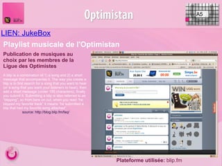 LIEN: JukeBox     A5 Publication de musiques au choix par les membres de la Ligue des Optimistes Plateforme utilisée:  blip.fm Playlist musicale de l'Optimistan A blip is a combination of 1) a song and 2) a short message that accompanies it. The way you create a blip is to first search for a song that you want to hear (or a song that you want your listeners to hear), then add a short message (under 150 characters), finally you submit it. Submitting a blip is also referred to as “blipping”, so from here on out, when you read “he blipped my favorite track” it means “he submitted a blip that had my favorite song attached”. source: http://blog.blip.fm/faq/ 