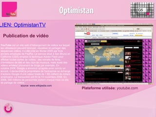 LIEN: OptimistanTV     Publication de vidéo G5 Plateforme utilisée : youtube.com YouTube  est un site web d’hébergement de vidéos sur lequel les utilisateurs peuvent envoyer, visualiser et partager des séquences vidéos. Il a été créé en février 2005 par trois anciens employés de PayPal. Le service situé à San Bruno en Californie (USA) emploie la technique Adobe Flash pour afficher toutes sortes de vidéos : des extraits de films, d’émissions de télé et des clips de musique, mais aussi des vidéos amateur provenant de blogs par exemple. En octobre 2006, Google a annoncé qu’après avoir conclu un accord, il deviendrait le propriétaire de l’entreprise en échange d’actions Google d’une valeur totale de 1,65 milliard de dollars américains. La transaction prit fin le 13 novembre 2006. En 2009, 350 millions de personnes visitent chaque mois ce site de partage de vidéos source: www.wikipedia.com 