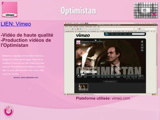 LIEN:   Vimeo   -Vidéo de haute qualité  -Production vidéos de l'Optimistan I5 Plateforme utilisée : vimeo.com Vimeo  est un  site Web  communautaire destiné au partage et au visionnage de  vidéos  créées par les utilisateurs. Vimeo est une unité d'affaire du groupe américain IAC/InterActiveCorp lancée en novembre 2004. En juillet 2009, les vidéo « HD » ont un débit moyen de 1,95 Mbs. source: www.wikipedia.com 