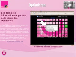 E6 Les dernières informations et photos de la Ligue des Optimistes Plateforme utilisée : symbaloo.com Un  flux RSS  est un fichier dont le contenu est produit automatiquement (sauf cas exceptionnels) en fonction des mises à jour d’un site web. Les flux RSS sont souvent utilisés par les sites d'actualité ou les blogs pour présenter les titres des dernières informations consultables en ligne. Le terme RSS signifie que le contenu du fichier RSS est informatiquement codé selon le standard RSS, qui s’appuie lui-même sur le langage informatique XML. source: www.wikipedia.com 