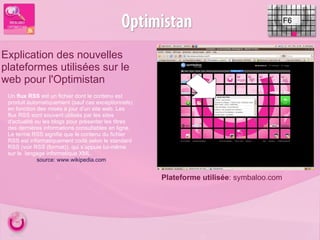 F6 Explication des nouvelles plateformes utilisées sur le web pour l'Optimistan Plateforme utilisée : symbaloo.com Un  flux RSS  est un fichier dont le contenu est produit automatiquement (sauf cas exceptionnels) en fonction des mises à jour d’un site web. Les flux RSS sont souvent utilisés par les sites d'actualité ou les blogs pour présenter les titres des dernières informations consultables en ligne. Le terme RSS signifie que le contenu du fichier RSS est informatiquement codé selon le standard RSS (voir RSS (format)), qui s’appuie lui-même sur le  langage informatique XML. source: www.wikipedia.com 