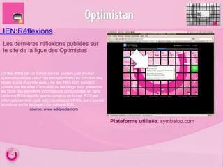 LIEN:Réflexions I6 Les dernières réflexions publiées sur le site de la ligue des Optimistes Plateforme utilisée : symbaloo.com Un  flux RSS  est un fichier dont le contenu est produit automatiquement (sauf cas exceptionnels) en fonction des mises à jour d’un site web. Les flux RSS sont souvent utilisés par les sites d'actualité ou les blogs pour présenter les titres des dernières informations consultables en ligne Le terme RSS signifie que le contenu du fichier RSS est informatiquement codé selon le standard RSS, qui s’appuie lui-même sur le langage informatique XML. source: www.wikipedia.com 