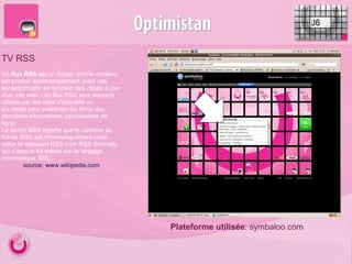 J6 TV RSS Plateforme utilisée : symbaloo.com Un  flux RSS  est un fichier dont le contenu est produit automatiquement (sauf cas exceptionnels) en fonction des mises à jour d’un site web. Les flux RSS sont souvent utilisés par les sites d'actualité ou les blogs pour présenter les titres des dernières informations consultables en ligne. Le terme RSS signifie que le contenu du fichier RSS est informatiquement codé selon le standard RSS (voir RSS (format)), qui s’appuie lui-même sur le langage informatique XML. source: www.wikipedia.com 