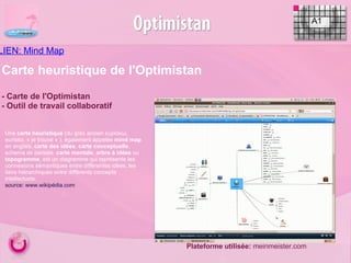LIEN: Mind Map Carte heuristique de l'Optimistan - Carte de l'Optimistan - Outil de travail collaboratif Plateforme utilisée:  meinmeister.com A1 Une  carte heuristique  (du grec ancien εὑρίσκω,  eurisko , « je trouve » ), également appelée  mind map  en anglais,  carte des idées ,  carte conceptuelle , schema de pensée,  carte mentale ,  arbre à idées  ou  topogramme , est un diagramme qui représente les connexions sémantiques entre différentes idées, les liens hiérarchiques entre différents concepts intellectuels. source: www.wikipédia.com  