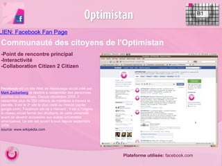 LIEN: Facebook Fan Page   B1 -Point de rencontre principal -Interactivité -Collaboration Citizen 2 Citizen  Facebook  est un site Web de réseautage social créé par  Mark Zuckerberg  et destiné à rassembler des personnes proches ou inconnues. Depuis décembre 2009, il rassemble plus de 350 millions de membres à travers la planète. Il est le 2 e  site le plus visité au monde (après google.com). Facebook est né à Harvard : il est à l'origine le réseau social fermé des étudiants de cette université avant de devenir accessible aux autres universités américaines. Le site est ouvert à tous depuis septembre 2006. source: www.wikipédia.com  Plateforme utilisée:  facebook.com Communauté des citoyens de l'Optimistan 