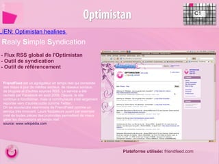 LIEN: Optimistan healines  C1 - Flux RSS global de l'Optimistan - Outil de syndication - Outil de référencement R ealy  S imple  S yndication Plateforme utilisée:  friendfeed.com FriendFeed  est un agrégateur en temps réel qui consolide des mises à jour de médias sociaux, de réseaux sociaux, de blogues et d'autres sources RSS. Le service a été racheté par Facebook en août 2009. Depuis, le site continue à fonctionner, mais la communauté s'est largement reportée vers d'autres outils comme Twitter. On se souviendra néanmoins de FriendFeed comme un service très innovant. Leurs fondateurs ayant par exemple créé de toutes pièces des protocoles permettant de mieux gérer les discussions en temps réel. source: www.wikipédia.com   