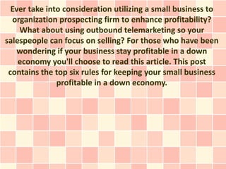Ever take into consideration utilizing a small business to
  organization prospecting firm to enhance profitability?
    What about using outbound telemarketing so your
salespeople can focus on selling? For those who have been
    wondering if your business stay profitable in a down
    economy you'll choose to read this article. This post
 contains the top six rules for keeping your small business
               profitable in a down economy.
 