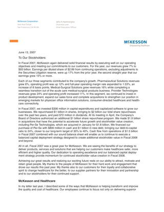 McKesson Corporation             John H. Hammergren
One Post Street                  Chairman and
San Francisco, CA 94104          Chief Executive Officer




June 13, 2007

To Our Stockholders:
In Fiscal 2007, McKesson again delivered solid financial results by executing well on our operating
objectives and meeting our commitments to our customers. For the year, our revenues grew 7% to
$93 billion. Earnings per diluted share of $2.89 from continuing operations, excluding adjustments to
the Securities Litigation reserve, were up 17% from the prior year, the second straight year that our
earnings grew 15% or more.
Each of our three segments contributed to the company’s growth. Pharmaceutical Solutions revenues
grew 6%, operating profit was up 12% and full-year operating margin rate expanded to 1.53%, an
increase of 8 basis points. Medical-Surgical Solutions grew revenues 16% while completing a
seamless transition out of the acute care medical-surgical products business. Provider Technologies
revenues grew 24% and operating profit increased 11%. In this segment, we continued to invest in
product development, expand our sales force and complete acquisitions to strengthen our position in
emerging markets for physician office information solutions, consumer-directed healthcare and health-
care connectivity.
In Fiscal 2007, we invested $306 million in capital expenditures and capitalized software to grow our
businesses. We repurchased $1 billion in shares, bringing to $2 billion our total share repurchases
over the past two years, and paid $72 million in dividends. At its meeting in April, the Company’s
Board of Directors authorized an additional $1 billion share repurchase program. We made $1.9 billion
in acquisitions that have the potential to accelerate future growth and stockholder value creation,
including Per-Se Technologies, which we acquired in January for $1.8 billion. We financed our
purchase of Per-Se with $800 million in cash and $1 billion in new debt, bringing our debt-to-capital
ratio to 24%, closer to our long-term target of 30% to 40%. Cash flow from operations of $1.5 billion
in Fiscal 2007 combined with our sound balance sheet will enable us to continue to execute a
balanced capital deployment strategy designed to create additional stockholder value in Fiscal 2008
and beyond.
All in all, Fiscal 2007 was a great year for McKesson. We are seeing the benefits of our strategy to
deliver products, services and solutions that are helping our customers make healthcare safer, more
efficient and higher quality. Our dedication to operating excellence and our balanced capital deploy-
ment strategy provide momentum for continued stockholder value creation in Fiscal 2008.
Achieving our great results and realizing our exciting future rests on our ability to attract, motivate and
retain great people. My thanks to the people of McKesson for their hard work and engagement that
drove our results this past year. My thanks also to our customers for their loyalty and collaborative
spirit to change healthcare for the better, to our supplier partners for their innovation and partnership
and to our stockholders for their continued support.

McKesson and Healthcare
In my letter last year, I described some of the ways that McKesson is helping transform and improve
the quality and cost of healthcare. Our employees continue to focus not only on delivering superior
 