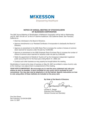 NOTICE OF ANNUAL MEETING OF STOCKHOLDERS
                            OF McKESSON CORPORATION
The 2007 Annual Meeting of Stockholders of McKesson Corporation will be held on Wednesday,
July 25, 2007 at 8:30 a.m. at the A.P. Giannini Auditorium, 555 California Street, San Francisco,
California to:
    • Elect two individuals to the Board of Directors;
    • Approve amendments to our Restated Certificate of Incorporation to declassify the Board of
      Directors;
    • Approve an amendment to the 2005 Stock Plan to increase the number of shares of common
      stock reserved for issuance under the plan by 15,000,000;
    • Approve an amendment to the 2000 Employee Stock Purchase Plan to increase the number of
      shares of common stock reserved for issuance under the plan by 5,000,000;
    • Ratify the appointment of Deloitte & Touche LLP as the Company’s independent registered
      public accounting firm for the fiscal year ending March 31, 2008; and
    • Conduct such other business as may properly be brought before the meeting.
Stockholders of record at the close of business on May 29, 2007 are entitled to notice of and to vote
at the meeting or any adjournment or postponement of the meeting.
YOUR VOTE IS IMPORTANT. We encourage you to read the proxy statement and vote your
shares as soon as possible. A return envelope for your proxy card is enclosed for your
convenience. You may also vote by telephone or via the Internet. Specific instructions on how
to vote using either of these methods are included on the proxy card.


                                                    By Order of the Board of Directors




                                                    Laureen E. Seeger
                                                    Executive Vice President,
                                                    General Counsel and Secretary

One Post Street
San Francisco, CA 94104-5296
June 13, 2007
 