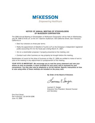 NOTICE OF ANNUAL MEETING OF STOCKHOLDERS
                           OF McKESSON CORPORATION
The 2006 Annual Meeting of Stockholders of McKesson Corporation will be held on Wednesday,
July 26, 2006 at 8:30 a.m. at the A.P. Giannini Auditorium, 555 California Street, San Francisco,
California to:

    ‚ Elect four directors to three-year terms;

    ‚ Ratify the appointment of Deloitte & Touche LLP as the Company's independent registered
      public accounting firm for the fiscal year ending March 31, 2007;

    ‚ Act on a stockholder proposal, if properly presented at the meeting; and

    ‚ Conduct such other business as may properly be brought before the meeting.

Stockholders of record at the close of business on May 31, 2006 are entitled to notice of and to
vote at the meeting or any adjournment or postponement of the meeting.

YOUR VOTE IS IMPORTANT. We encourage you to read the proxy statement and vote your
shares as soon as possible. A return envelope for your proxy card is enclosed for your
convenience. You may also vote by telephone or via the Internet. Specific instructions on how
to vote using either of these methods are included on the proxy card.


                                                  By Order of the Board of Directors




                                                  Laureen E. Seeger
                                                  Executive Vice President, General Counsel
                                                  and Secretary

One Post Street
San Francisco, CA 94104-5296
June 15, 2006
 