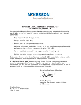 NOTICE OF ANNUAL MEETING OF STOCKHOLDERS
                           OF McKESSON CORPORATION

The 2005 Annual Meeting of Stockholders of McKesson Corporation will be held on Wednesday,
July 27, 2005 at 8:30 a.m. at the A.P. Giannini Auditorium, 555 California Street, San Francisco,
California to:

    ‚ Elect three directors to three-year terms;

    ‚ Approve our 2005 Stock Plan;

    ‚ Approve our 2005 Management Incentive Plan;

    ‚ Ratify the appointment of Deloitte & Touche LLP as the Company's independent registered
      public accounting Ñrm for the Ñscal year ending March 31, 2006;

    ‚ Act on a stockholder proposal, if properly presented at the meeting; and

    ‚ Conduct such other business as may properly be brought before the meeting.

Stockholders of record at the close of business on May 31, 2005 are entitled to notice of and to
vote at the meeting or any adjournment or postponement of the meeting.

YOUR VOTE IS IMPORTANT. We encourage you to read the proxy statement and vote your
shares as soon as possible. A return envelope for your proxy card is enclosed for your
convenience. You may also vote by telephone or via the Internet. SpeciÑc instructions on how to
vote using either of these methods are included on the proxy card.

                                                   By Order of the Board of Directors




                                                   Ivan D. Meyerson
                                                   Executive Vice President, General Counsel
                                                   and Secretary

One Post Street
San Francisco, CA 94104-5296
June 15, 2005
 