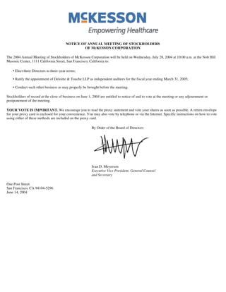 NOTICE OF ANNUAL MEETING OF STOCKHOLDERS
                                                 OF McKESSON CORPORATION

The 2004 Annual Meeting of Stockholders of McKesson Corporation will be held on Wednesday, July 28, 2004 at 10:00 a.m. at the Nob Hill
Masonic Center, 1111 California Street, San Francisco, California to:

    • Elect three Directors to three-year terms;

    • Ratify the appointment of Deloitte & Touche LLP as independent auditors for the fiscal year ending March 31, 2005;

    • Conduct such other business as may properly be brought before the meeting.

Stockholders of record at the close of business on June 1, 2004 are entitled to notice of and to vote at the meeting or any adjournment or
postponement of the meeting.

YOUR VOTE IS IMPORTANT. We encourage you to read the proxy statement and vote your shares as soon as possible. A return envelope
for your proxy card is enclosed for your convenience. You may also vote by telephone or via the Internet. Specific instructions on how to vote
using either of these methods are included on the proxy card.

                                                          By Order of the Board of Directors




                                                          Ivan D. Meyerson
                                                          Executive Vice President, General Counsel
                                                          and Secretary

One Post Street
San Francisco, CA 94104-5296
June 14, 2004
 