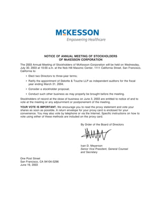 NOTICE OF ANNUAL MEETING OF STOCKHOLDERS
                           OF McKESSON CORPORATION
The 2003 Annual Meeting of Stockholders of McKesson Corporation will be held on Wednesday,
July 30, 2003 at 10:00 a.m. at the Nob Hill Masonic Center, 1111 California Street, San Francisco,
California to:
    ‚ Elect two Directors to three-year terms;
    ‚ Ratify the appointment of Deloitte & Touche LLP as independent auditors for the Ñscal
      year ending March 31, 2004;
    ‚ Consider a stockholder proposal;
    ‚ Conduct such other business as may properly be brought before the meeting.
Stockholders of record at the close of business on June 3, 2003 are entitled to notice of and to
vote at the meeting or any adjournment or postponement of the meeting.
YOUR VOTE IS IMPORTANT. We encourage you to read the proxy statement and vote your
shares as soon as possible. A return envelope for your proxy card is enclosed for your
convenience. You may also vote by telephone or via the Internet. SpeciÑc instructions on how to
vote using either of these methods are included on the proxy card.


                                                 By Order of the Board of Directors




                                                 Ivan D. Meyerson
                                                 Senior Vice President, General Counsel
                                                 and Secretary

One Post Street
San Francisco, CA 94104-5296
June 16, 2003
 