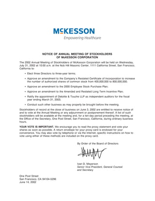 NOTICE OF ANNUAL MEETING OF STOCKHOLDERS
                           OF McKESSON CORPORATION
The 2002 Annual Meeting of Stockholders of McKesson Corporation will be held on Wednesday,
July 31, 2002 at 10:00 a.m. at the Nob Hill Masonic Center, 1111 California Street, San Francisco,
California to:
    ‚ Elect three Directors to three-year terms;
    ‚ Approve an amendment to the Company's Restated CertiÑcate of Incorporation to increase
      the number of authorized shares of common stock from 400,000,000 to 800,000,000;
    ‚ Approve an amendment to the 2000 Employee Stock Purchase Plan;
    ‚ Approve an amendment to the Amended and Restated Long Term Incentive Plan;
    ‚ Ratify the appointment of Deloitte & Touche LLP as independent auditors for the Ñscal
      year ending March 31, 2003;
    ‚ Conduct such other business as may properly be brought before the meeting.
Stockholders of record at the close of business on June 3, 2002 are entitled to receive notice of
and to vote at the Annual Meeting or any adjournment or postponement thereof. A list of such
stockholders will be available at the meeting and, for a ten-day period preceding the meeting, at
the OÇce of the Secretary, One Post Street, San Francisco, California, during ordinary business
hours.
YOUR VOTE IS IMPORTANT. We encourage you to read the proxy statement and vote your
shares as soon as possible. A return envelope for your proxy card is enclosed for your
convenience. You may also vote by telephone or via the Internet; speciÑc instructions on how to
vote using either of these methods are included on the proxy card.


                                                   By Order of the Board of Directors




                                                   Ivan D. Meyerson
                                                   Senior Vice President, General Counsel
                                                   and Secretary

One Post Street
San Francisco, CA 94104-5296
June 14, 2002
 