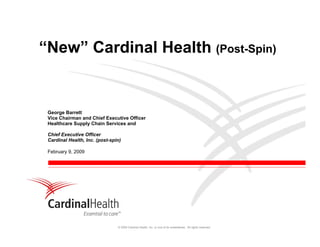 “New” Cardinal Health (Post-Spin)


 George Barrett
 Vice Chairman and Chief Executive Officer
 Healthcare Supply Chain Services and

 Chief Executive Officer
 Cardinal Health, Inc. (post-spin)

 February 9, 2009




                                © 2009 Cardinal Health, Inc. or one of its subsidiaries. All rights reserved.
 