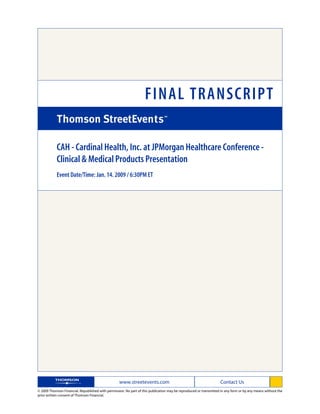 FINAL TRANSCRIPT

            CAH - Cardinal Health, Inc. at JPMorgan Healthcare Conference -
            Clinical & Medical Products Presentation
            Event Date/Time: Jan. 14. 2009 / 6:30PM ET




                                                   www.streetevents.com                                            Contact Us
© 2009 Thomson Financial. Republished with permission. No part of this publication may be reproduced or transmitted in any form or by any means without the
prior written consent of Thomson Financial.
 