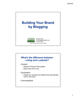 10/01/09




  Building Your Brand
      by Blogging


                           Christine Pilch
                           Christine@GrowMyCo.com
                           413.537.2474
            © 2009, Christine Pilch, Grow My Company




 What’s the difference between
    a blog and a website?
• Content
  o Regular & frequent blog updates
  o Most recent info on top

• Syndication
  o People can subscribe via software that automatically
         p                                             y
    pulls in new posts

• Conversational




                                                                 1
 