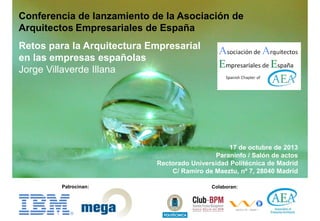 Conferencia de lanzamiento de la Asociación de
Arquitectos Empresariales de España
Retos para la Arquitectura Empresarial
en las empresas españolas
Jorge Villaverde Illana

17 de octubre de 2013
Paraninfo / Salón de actos
Rectorado Universidad Politécnica de Madrid
C/ Ramiro de Maeztu, nº 7, 28040 Madrid
Patrocinan:

Colaboran:

 