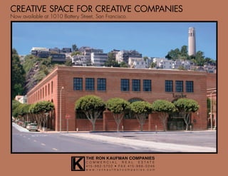 CREATIVE SPACE FOR CREATIVE COMPANIES
Now available at 1010 Battery Street, San Francisco.




                           K
                                 THE RON KAUFMAN COMPANIES
                                 COMMERCIAL                REAL      ESTATE
                                 415 - 9 8 2 - 5 7 0 2 • FA X 415 - 9 8 6 - 0 24 6
                                 www.ronkaufmancompanies.com
 