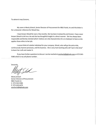 To whom it may Concern,
My name is Marty Schoch,Senior Director ofProcurementfor B&G Foods,Inc and this letter is
for a character reference for Shivali Dua.
have known Shivali for over a few months.She has been trustworthy and honest. I have never
known Shivali to tell me a lie and she hasthoughtful insight in a direct manner. She has always been
responsible and family oriented which I believe are vital characteristicsfor an employee to have asshe
applies those ethicsto herjob.
cannotthink ofa better individualfor your company.Shivali, who will go the extra mile,
continuously improve processes,and the business. She is very hard-working who will "put in the time"
to learn her craft and master it.
If you have further questionsto discuss I can be reached at mschochCc~b~foods.com or 973-943-
9386 which is my cell phone number.
Sincerely
Marty Schoch
Senior Director ofProcurement
B&G Foods Inc
C:973-943-9386
P:973-630-6470
mschoch@b~foods.com
 