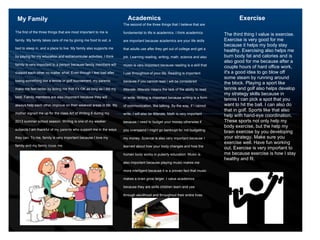 Academics Exercise
The second of the three things that I believe that are
fundamental to life is academics. I think academics
are important because academics are your life skills
that adults use after they get out of college and get a
job. Learning reading, writing, math, science and also
music is very important because reading is a skill that
I use throughout of your life. Reading is important
because if you cannot read I will be considered
illiterate. Illiterate means the lack of the ability to read
or write. Writing is important because writing is a form
of communication, like talking. By the way, if I cannot
write, I will also be illiterate. Math is very important
because I need to budget your money otherwise if
you overspend I might go bankrupt for not budgeting
my money. Science is also very important because I
learned about how your body changes and how the
human body works in puberty education. Music is
also important because playing music makes me
more intelligent because it is a proven fact that music
makes a brain grow larger. I value academics
because they are skills children learn and use
through adulthood and throughout their entire lives.
My Family
1
The first of the three things that are most important to me is
family. My family takes care of me by giving me food to eat, a
bed to sleep in, and a place to live. My family also supports me
by paying for my education and extracurricular activities. I think
family is very important to a person because family members will
support each other no matter what. Even though I feel bad after
losing something like a tennis or golf tournament, my parents
make me feel better by telling me that it’s OK as long as I did my
best. Family members are also important because they will
always help each other improve on their weakest areas in life. My
mother signed me up for the class Art of Writing 6 during my
2013 summer school season. Writing is one of my weaker
subjects I am thankful of my parents who support me in the ways
they can. To me, family is very important because I love my
family and my family loves me.
2
The third thing I value is exercise.
Exercise is very good for me
because it helps my body stay
healthy. Exercising also helps me
burn body fat and calories and is
also good for me because after a
couple hours of hard office work,
it's a good idea to go blow off
some steam by running around
the block. Playing a sport like
tennis and golf also helps develop
my strategy skills because in
tennis I can pick a spot that you
want to hit the ball. I can also do
that in golf. Sports like that also
help with hand-eye coordination.
These sports not only help my
body exercise, but the help my
brain exercise by you developing
your strategy. Make sure you
exercise well. Have fun working
out. Exercise is very important to
me because exercise is how I stay
healthy and fit.
 