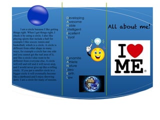 Developing
Awesome
Noble
Intelligent
Excellent
Loyal
Dynamite
Athlete
Nature
Idea
Earth
Law
All about me!I am a circle because I like getting
things right. When I get things right, I
check it by using a circle. I also like
playing sports that include a ball for
example I like soccer, tennis and
basketball, which is a circle. A circle is
different from other shape in many
ways, for example a circle has one side
and you cannot get the real area of it,
and like a circle I also want to be
different from everyone else. A circle
will roll and roll and it will never stop,
and I would never give up like a rolling
circle. If you put a smaller circle in a
bigger circle it will eventually become
like a dartboard and I enjoy throwing
darts. I am a circle for many of reasons.
 