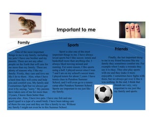 One of the most important
things to me is my family, including
my pets! I have one brother and my
parents. There are not any other
people on the Earth that will care for
me more than my family. There are
plenty of reasons why I like my
family. Firstly, they care and love me
like I do to them. Also, when I have
a hard time they will come and help
you and comfort you. My family and
I sometimes fight but we always get
over it by saying, "sorry." My parents
have taken care of me for more than
11years, I know them better than
anyone else. Also, I have two pets. I have one fish and one
quail (quail is a type of a small bird). I have been taking care
of them for one year and they are like a family to me. Without
my family I might not even be in this Summer School.
Sport is also one of the most
important things to me. I have always
loved sports but I like soccer, tennis and
basketball more than anything else. I
always liked moving around and
running. For some reason, I like sports
using a ball. I played soccer since I was
7 and I am on my school's soccer team.
I played tennis for about 2 years. I have
tennis class in Punahou Summer
School, and I will even go to a tennis
camp after Punahou Summer School.
Sports are important to me just like
my family.
Finally, the last important thing
to me is my friend because like my
family they sometimes comfort me. For
example when I make a mistake they
say it is okay. They also play sports
with me and they make it more
enjoyable. I sometimes have fights with
them, but we always get over it like it
was nothing. In the end, I think that
friends are very, very
important to me just like
my family and sports.
Family
Sports
Friends
Important to me
 