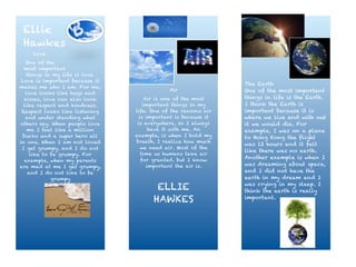 !
Ellie
Hawkes
Love
One of the
most important
things in my life is love.
Love is important because it
makes me who I am. For me,
love looks like hugs and
kisses, love can also look
like respect and kindness.
Respect looks like listening
and under standing what
others say. When people love
me I feel like a million
bucks and a super hero all
in one. When I am not loved
I get grumpy, and I do not
like to be grumpy. For
example, when my parents
are mad at me I get grumpy,
and I do not like to be
grumpy
Air
Air is one of the most
important things in my
life. One of the reasons air
is important is because it
is everywhere, so I always
have it with me. An
example, is when I hold my
breath, I realize how much
we need air. Most of the
time us humans take air
for granted, but I know
important the air is.
ELLIE
HAWKES
The Earth
One of the most important
things in life is the Earth.
I think the Earth is
important because it is
where we live and with out
it we would die. For
example, I was on a plane
to Hong Kong the flight
was 12 hours and it felt
like there was no earth.
Another example is when I
was dreaming about space,
and I did not have the
earth in my dream and I
was crying in my sleep. I
think the earth is really
important.
 