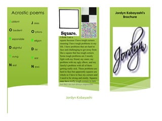 !
I think I am a
square because I have tough corners
meaning I have tough problems in my
life. I have problems that are hard to
face and challenging to get away from
like a square that has tough corners.
Some tough problems are I mostly
fight with my friend, my sister, my
problem with my ugly elbow, and my
family's problem with all of them
getting really sick. These problems are
hard to face but apparently squares are
whole so I have to face my corners and
I need to be strong and sturdy. Squares
may have really tough corners to turn
but they are not always impossible.
Jordyn!Kobayashi!
Jordyn Kobayashi's
Brochure
Acrostic poems
J ubilant
O bedient
R esponsible
D elightful
Y oung
N eat
J okes
O ptions
R eligon
D ay
Y ear
N ews
 