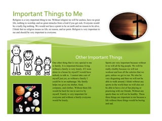 !
Other!Important!Things!
Important!Things!to!Me!
Religion is a very important thing to me. Without religion we will be useless, have no great
life, nothing to worship, and no great miracles from a God if you get sick. Everyone would
be a really big nothing. We would not have a point to be on earth and no reason to be alive.
I think that no religion means no life, no reason, and no point. Religion is very important to
me and should be very important to everyone.
One other thing that is very special to me
is family. It is important because living
without a family is very lonely. If I were
alone in a house by myself I would have
nobody to talk to. I cannot take care of
myself just yet, so without a family I
could be in an orphanage. My family
helps me gives me shelter, food,
company, and clothes. Without them life
would be hard for me to survive by
myself. Family is very important for
everyone and without a family everyone
would be lonely.
Sports are very important because without
it we will all be big people. We will be
really chubby because we will not
workout and lose all the calories that we
gain, unless we get to run. We also be
very disgusting and then we will not be
able to walk around. I think without any
sports in the world than we will also not
be able to have a lot of fun playing or
practicing with our friends. Without any
sports than we will not be healthy. These
three things are important to me because a
life without these things would be boring
and sad.
 