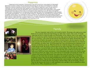 !
Family!
The most important value in life to me would be family. The people who make up my inner
family are my parents, Katie and Clark Huang, my older sister, Clarise, who is only 15 months
older than me but is a whole lot taller, my little brother, at two, Marcus, who is very smart. I also
have 15 cousins too, and five families on my mom's side, and my dad who only has a brother who
has two twin boys. I also count my pets and my close friends as my family, because they match
my definition of family: the people, (or creatures, in terms of pets), who are closest to you, the
ones you trust, the ones that trust you, and chose to stay with you and be there for you whenever
you need them, no matter what. All of the people that I have just mentioned are important to me
because of what they do for me. What they do for me is help me along in life, and give me my
wants and my needs. My family is always there for me when I need them, such as when I am
scared, lonely, or in need of help, love, or other essential things. The ones who give you love and
hope when you most need it, the ones who will be the only ones to help you up, the ones who
help you to fulfill your wishes and dreams. I think that people really need to have family, people
who will keep them safe, happy, loved, and respected. Even though most people do not like the
criticism that comes from their parents, that means they really care about you. If they never
criticize you, that means they do not pay attention to you enough to know that you are doing
something wrong or that you are doing something that will hurt you later in life, unless, you are
perfect, but nobody is. They do these things because they want to protect you, because they love
and care about you. Family also does these things, whereas others, who are not family, will not.
These are the reasons why family is really important to me, and that is why we should love them,
as they love us. (Plus, our parents give us life!)
Happiness!
Happiness is very important in life because if you look around you many people are distressed,
depressed, scared, or lonely. They are like that because they do not have much happiness in their life.
Happiness is just as important as family, friends, or love. Without happiness in your life, you would be
miserable, and I do not think that other people around you will enjoy being around you either. Your
miserableness will be turned into depression, which could lead to suicide, which would affect many people.
Nobody would want that, so that is why it is important to keep happiness in your life. Now I have spoken
enough about miserableness and unhappiness. What happiness looks like is seeing peoples' smiles, laughter,
and couples being together. You can see families having fun. Happiness can look different for everyone, which
is another reason why it is so important to have it, so that you can experience the happy feeling. Everyone
would hope for happiness, which is why it is important. You may have heard somebody say that laughter is the
best medicine. I agree with that. Laughter helps so much. Without happiness, this world would be a terrible,
dark, hateful place, which is why happiness is so important to me.
!
 