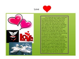 !
!
Love!
Love. Some may say it is just a word, but it
is much more than that. Many different people
have different definitions of love. Some say it
means having someone always there for you,
which I agree with. Some say that love means
care, someone who will provide you with shelter,
food, and all the care that you need, which I also
agree that it is true. What I think love means is
that feeling you get when someone shows
kindness to you, when they smile at you, when
someone truly understands you, when they care
for you. Love is a strong emotion that you can feel
for someone, but what makes love truly
exceptional is that it is priceless, and in order to
receive love, you have to deserve it, and also, you
have to give love to receive it. You need love
because without love you would be lonely and
sad, and love is a connection between two or more
people, it is something that brings friends and
families together. Love is something that makes
friendships, gives people happiness, and makes
others feel special. These are the powers that love
has. So keep love in your heart. It is important
because without love in your life, it is like a
sunless garden where the flowers are dead.
 