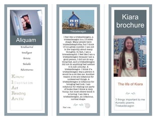 Aliquam
Kiara
brochure
Kindhearted
Intelligent
Artistic
Reliable
Adventurous
Kimono
I
Act
Reading
Arctic
The life of Kiara
! "
I feel like a triskaidecagon, a
triskaidecagon is a 13 sided
shape. Many people have
triskaidekaphobia, but I think
13 is a great number. I am not
in the majority about many
thoughts. In fact, I am a
triscadecaphil. I feel like I am a
triskaidecagon because I am a
good person, I did not do any
thing bad, and a triskaidecagon
did not do anything bad neither
it is just unlucky. A
triskaidecagon I think if a
triskaidecagon was a person it
would be a lot like me. Another
reason is we are infamous for
undeserved things. A
triskaidecagon is infamous for
bringing bad luck. I am
infamous for reading out parts
of books that I think is very
funny, but most others think it
is boring. I am like a
triskaidecagon, an infamous,
normal shape.
! "
3 things important to me
Acrostic poems
TriskaidecagonThat’s me..
Triscadecagon
 