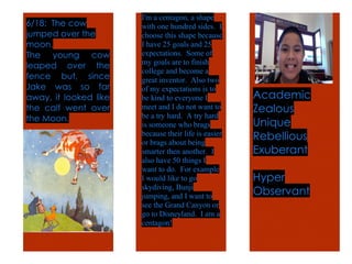 !
Academic
Zealous
Unique
Rebellious
Exuberant
Hyper
Observant
I'm a centagon, a shape
with one hundred sides. I
choose this shape because
I have 25 goals and 25
expectations. Some of
my goals are to finish
college and become a
great inventor. Also two
of my expectations is to
be kind to everyone I
meet and I do not want to
be a try hard. A try hard
is someone who brags
because their life is easier
or brags about being
smarter then another. I
also have 50 things I
want to do. For example
I would like to go
skydiving, Bunji
jumping, and I want to
see the Grand Canyon or
go to Disneyland. I am a
centagon!
6/18: The cow
jumped over the
moon.
The young cow
leaped over the
fence but, since
Jake was so far
away, it looked like
the calf went over
the Moon.
 