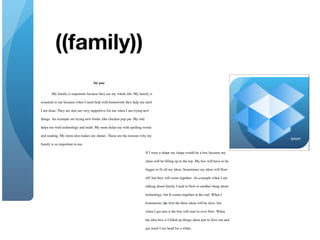 3
My family is important because they are my whole life. My family is
essential to me because when I need help with homework they help me until
I am done. They are also are very supportive for me when I am trying new
things. An example are trying new foods, like chicken pop pie. My dad
helps me with technology and math. My mom helps me with spelling words
and reading. My mom also makes my dinner. These are the reasons why my
family is so important to me.
1
If I were a shape my shape would be a box because my
ideas will be filling up to the top. My box will have to be
bigger to fit all my ideas. Sometimes my ideas will float
off, but they will come together. An example when I am
talking about family I tend to flow to another thing about
technology, but It comes together at the end. When I
brainstorm, the first the three ideas will be slow, but
when I get into it the box will start to over flow. When
the idea box is I filled up things ideas just to flow out and
get stuck I my head for a while.
- Ipsum
 