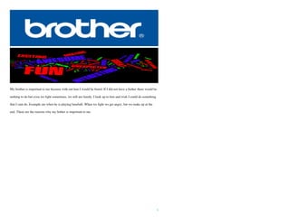 5
My brother is important to me because with out him I would be bored. If I did not have a bother there would be
nothing to do but even we fight sometimes, we still are family. I look up to him and wish I could do something
that I cant do. Example are when he is playing baseball. When we fight we get angry, but we make up at the
end. These are the reasons why my bother is important to me.
 