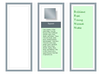 Square
! "
! "
B-rilliant
R-eal
Y-oung
N-ormal
N-obleI am a square. A four
sided shape. I am this
because I like 4 different
animals; tigers, lions,
sharks, and whales. I have
4 favorite foods; salad,
pizza, mashed potatoes,
and pineapple. I also have
4 favorite colors; blue,
purple, green, and black.
Lastly, I have 4 best
friends; Audrey, Mari,
Siena, and Madison. This
is why I chose to be a
square because I feel that
it represents me.
 