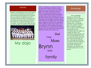 Swimming!
I love swimming!
Without it I could not fly
through the waves. I could not
see all the wonders in the deep
blue sea when I snorkel at
Hanauma Bay. Swimming is
part of me, without it I do not
think I would feel complete,
there would be a skill or passion
missing from my life.
Swimming makes me happy, for
example one time I was
snorkeling at Hanauma Bay and
I saw my first Morey Eel I was
so exited and scared at the same
time. That moment made me
like swimming and snorkeling
even more. One of my dreams is
to scuba dive and see a great
white shark. Swimming is
important to me because it lets
me fly through waves, it is my
passion.
karate
Karate is very important to me as well. Karate
is one of my favorite sports, I just became a
green belt and am going up for sies or swords
very soon. Karate is a big part of my life. I
have been doing it for three years going on to
my fourth year. Karate makes me feel proud
like when I score a point in sparing or get a
"Good job" in my kata. Karate makes me feel
good let's me show my inner me to the world.
My dojo
Family is important to me because they let
you go to good schools. They do so much
more then you even think about. My family
helps let me make my dreams come true.
When I was young and wanted to how to
swim my parents got me lessons and taught
me them selves as well. I always try to too
give them respect. But I don’t always succeed.
Sometimes I get into fights with them and get
mad at them even through I know they are just
trying to help me. Like when my mom had to
stick a needle in my foot to get a thorn out it
was painful but I felt I lot better after words
but I still regret how I treated my dad when he
did that. I love my family and I will always be
grateful for all they have done for me
Dad
Cutie
Mom
Brynn
Bellla
family
 