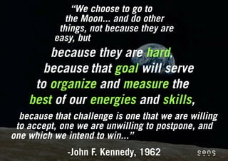 “We choose to go to
             the Moon... and do other
           things, not because they are
          easy, but
        because they are hard,
       because that goal will serve
     to organize and measure the
    best of our energies and skills,
  because that challenge is one that we are willing
 to accept, one we are unwilling to postpone, and
one which we intend to win...”
              -John F. Kennedy, 1962
 
