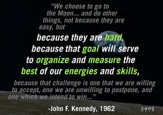 “We choose to go to
             the Moon... and do other
           things, not because they are
          easy, but
        because they are hard,
       because that goal will serve
     to organize and measure the
    best of our energies and skills,
  because that challenge is one that we are willing
 to accept, one we are unwilling to postpone, and
one which we intend to win...”
              -John F. Kennedy, 1962
 