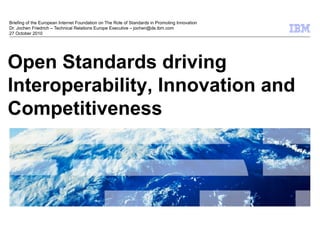 © 2009 IBM Corporation
Open Standards driving
Interoperability, Innovation and
Competitiveness
Briefing of the European Internet Foundation on The Role of Standards in Promoting Innovation
Dr. Jochen Friedrich – Technical Relations Europe Executive – jochen@de.ibm.com
27 October 2010
 