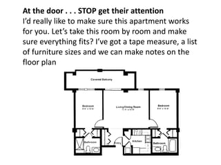 At the door . . . STOP get their attention
I’d really like to make sure this apartment works
for you. Let’s take this room by room and make
sure everything fits? I’ve got a tape measure, a list
of furniture sizes and we can make notes on the
floor plan
 