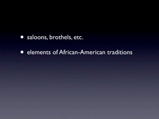 • saloons, brothels, etc.
• elements of African-American traditions
 