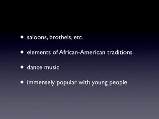 • saloons, brothels, etc.
• elements of African-American traditions
• dance music
• immensely popular with young people
 
