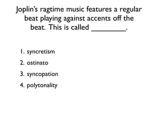 Joplin’s ragtime music features a regular
  beat playing against accents off the
     beat. This is called ________.


 1. syncretism
 2. ostinato
 3. syncopation
 4. polytonality
 