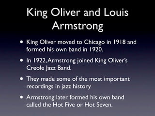 King Oliver and Louis
       Armstrong
• King Oliver moved to Chicago in 1918 and
  formed his own band in 1920.
• In 1922, Armstrong joined King Oliver’s
  Creole Jazz Band.
• They made some of the most important
  recordings in jazz history
• Armstrong later formed his own band
  called the Hot Five or Hot Seven.
 