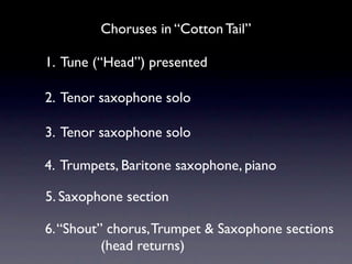 Choruses in “Cotton Tail”

1. Tune (“Head”) presented

2. Tenor saxophone solo

3. Tenor saxophone solo

4. Trumpets, Baritone saxophone, piano

5. Saxophone section

6. “Shout” chorus, Trumpet & Saxophone sections
          (head returns)
 